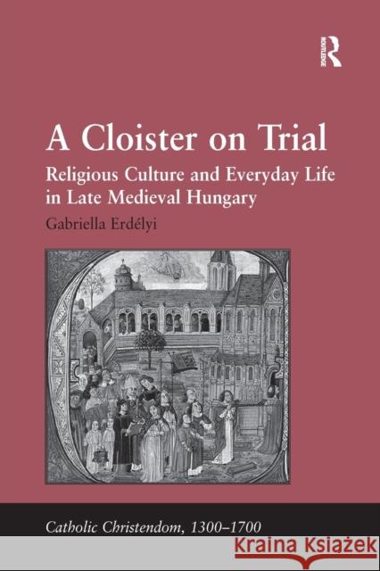 A Cloister on Trial: Religious Culture and Everyday Life in Late Medieval Hungary Gabriella Erdelyi   9781138379930