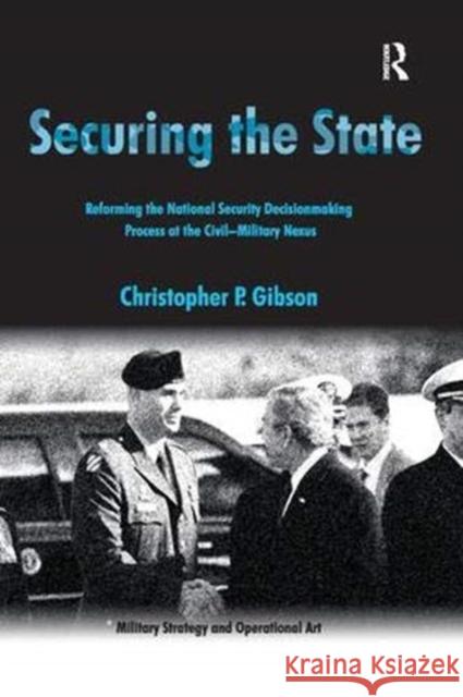 Securing the State: Reforming the National Security Decisionmaking Process at the Civil-Military Nexus Christopher P. Gibson   9781138382824 Routledge