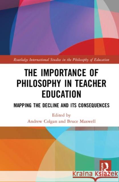 The Importance of Philosophy in Teacher Education: Mapping the Decline and Its Consequences Andrew Colgan Bruce Maxwell 9781138386365