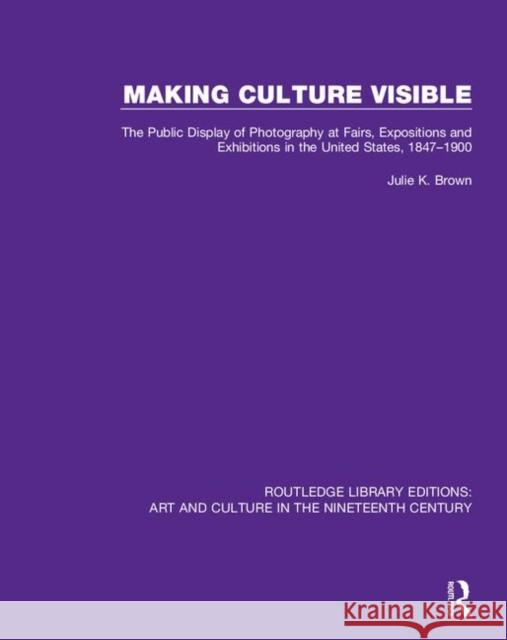 Making Culture Visible: The Public Display of Photography at Fairs, Expositions and Exhibitions in the United States, 1847-1900 Julie K. Brown 9781138386549 Taylor and Francis