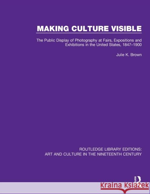 Making Culture Visible: The Public Display of Photography at Fairs, Expositions and Exhibitions in the United States, 1847-1900 Julie K. Brown 9781138386563 Routledge