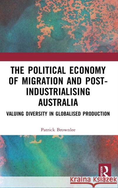 The Political Economy of Migration and Post-Industrialising Australia: Valuing Diversity in Globalised Production Patrick Brownlee 9781138386662 Routledge Chapman & Hall