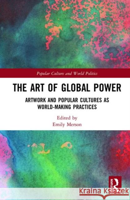 The Art of Global Power: Artwork and Popular Cultures as World-Making Practices Emily Merson 9781138388284 Routledge