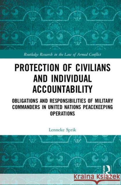 Protection of Civilians and Individual Accountability: Obligations and Responsibilities of Military Commanders in United Nations Peacekeeping Operatio Lenneke Sprik 9781138388765 Routledge