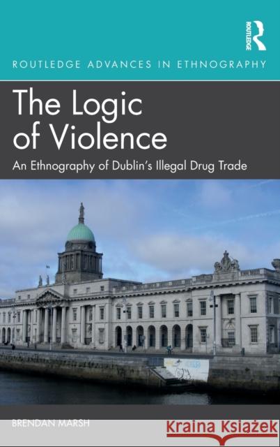 The Logic of Violence: An Ethnography of Dublin's Illegal Drug Trade Brendan Marsh 9781138388864 Routledge