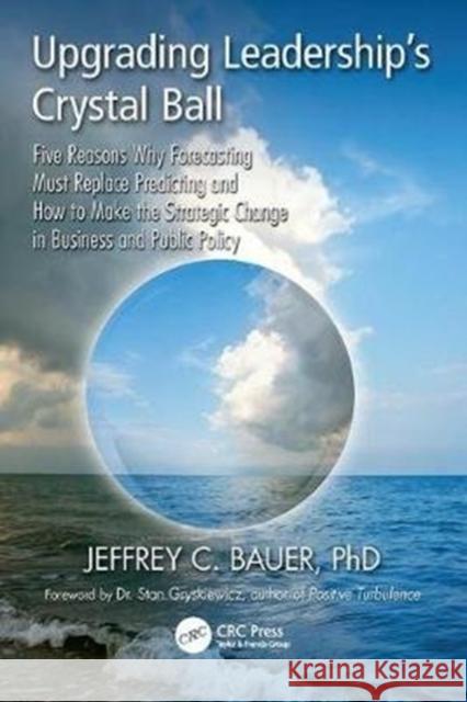 Upgrading Leadership's Crystal Ball: Five Reasons Why Forecasting Must Replace Predicting and How to Make the Strategic Change in Business and Public Jeffrey C. Bauer 9781138409446