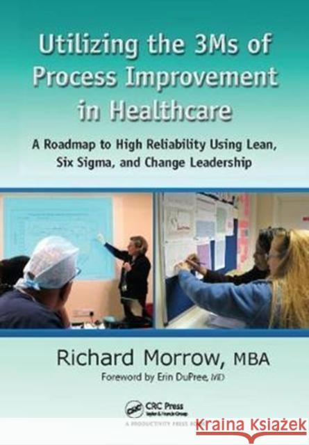 Utilizing the 3Ms of Process Improvement in Healthcare: A Roadmap to High Reliability Using Lean, Six Sigma, and Change Leadership Richard Morrow 9781138409484 Taylor & Francis Ltd
