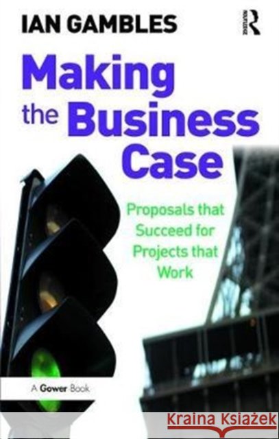 Making the Business Case: Proposals That Succeed for Projects That Work Ian Gambles 9781138469907