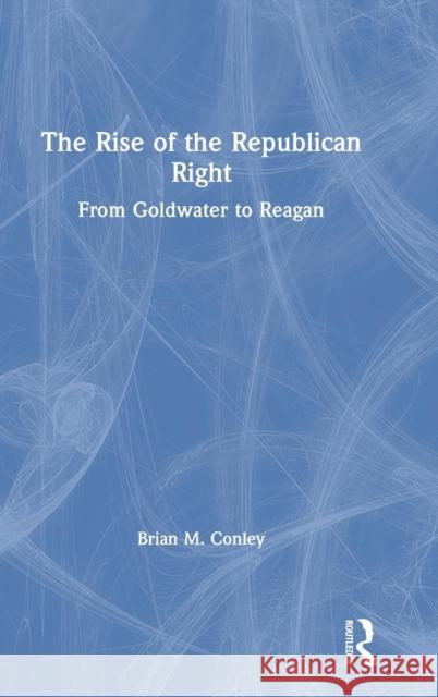 The Rise of the Republican Right: From Goldwater to Reagan Brian M. Conley 9781138478794