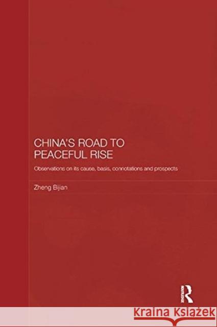 China's Road to Peaceful Rise: Observations on Its Cause, Basis, Connotation and Prospect Bijian, Zheng (Executive Vice-President, Party School of the CPC Central Committee, China) 9781138481343