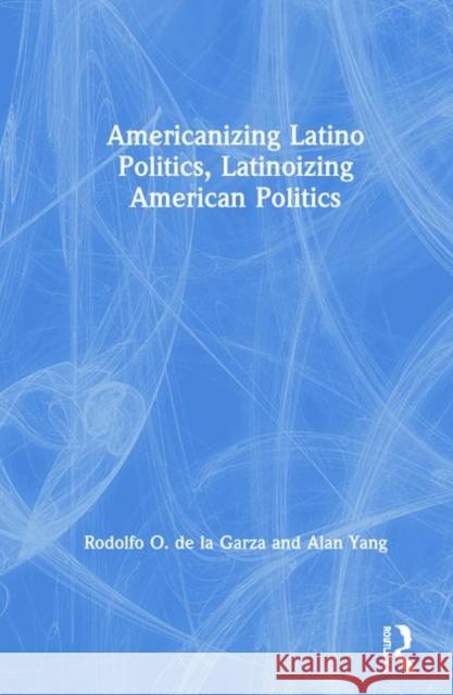 Americanizing Latino Politics, Latinoizing American Politics Rodolfo O. de la Garza, Alan Yang 9781138483538