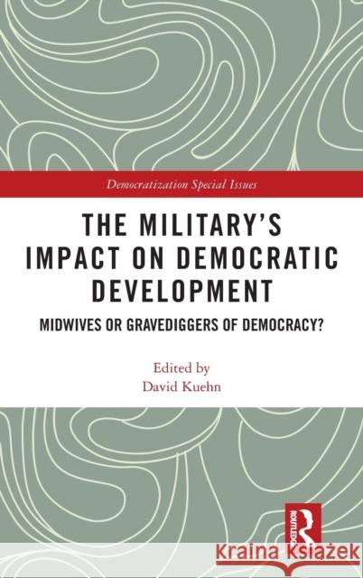 The Military's Impact on Democratic Development: Midwives or Gravediggers of Democracy? David Kuehn 9781138485594