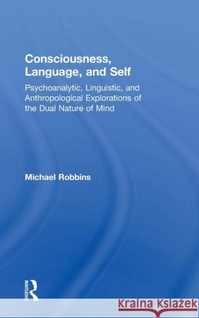 Consciousness, Language, and Self: Psychoanalytic, Linguistic, and Anthropological Explorations of the Dual Nature of Mind Michael Robbins 9781138487635