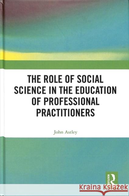 The Role of Social Science in the Education of Professional Practitioners John Astley 9781138496583 Routledge