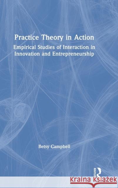 Practice Theory in Action: Empirical Studies of Interaction in Innovation and Entrepreneurship Betsy Campbell 9781138497832