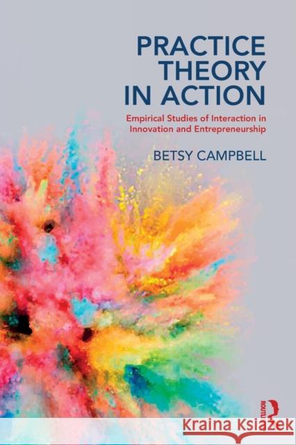 Practice Theory in Action: Empirical Studies of Interaction in Innovation and Entrepreneurship Betsy Campbell 9781138497849