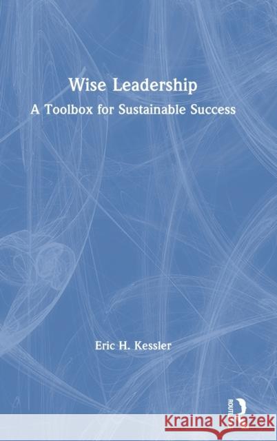 Wise Leadership: A Toolbox for Sustainable Success Eric H. Kessler 9781138498808