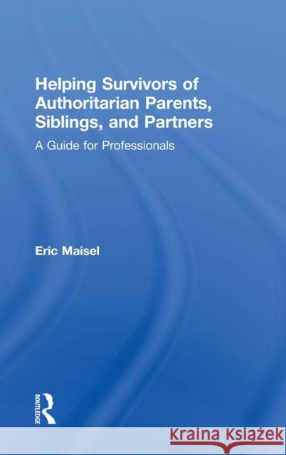 Helping Survivors of Authoritarian Parents, Siblings, and Partners: A Guide for Professionals Eric Maisel 9781138498860