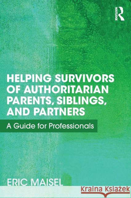 Helping Survivors of Authoritarian Parents, Siblings, and Partners: A Guide for Professionals Eric Maisel 9781138498877