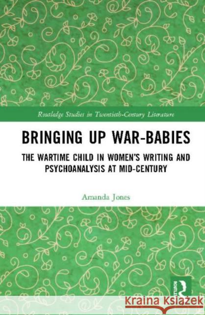 Bringing Up War-Babies: The Wartime Child in Women's Writing and Psychoanalysis at Mid-Century Amanda Jones 9781138500761