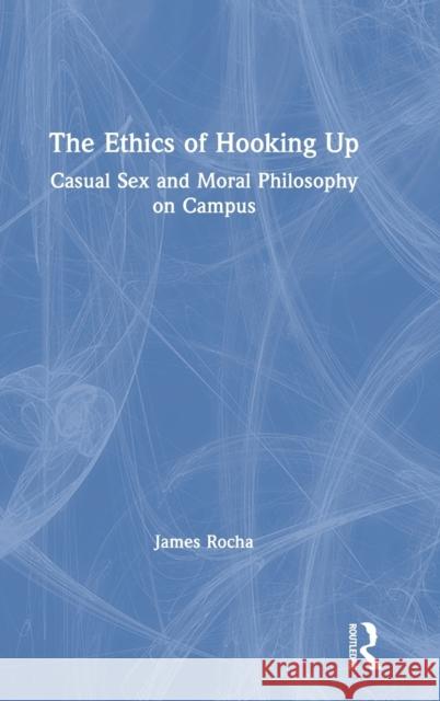 The Ethics of Hooking Up: Casual Sex and Moral Philosophy on Campus James Rocha 9781138504608