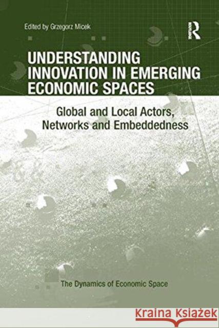 Understanding Innovation in Emerging Economic Spaces: Global and Local Actors, Networks and Embeddedness Grzegorz Micek 9781138547247