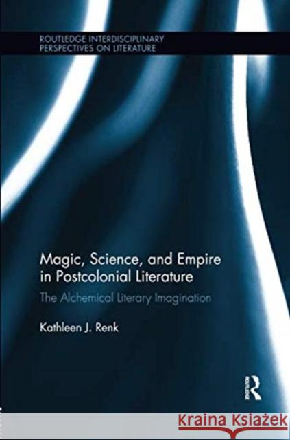 Magic, Science, and Empire in Postcolonial Literature: The Alchemical Literary Imagination Kathleen Renk 9781138547513 Routledge