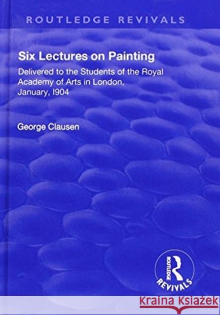Revival: Six Lectures on Painting (1904): Delivered to the Students of the Royal Academy of Arts in London, January 1904 George Clausen 9781138550520