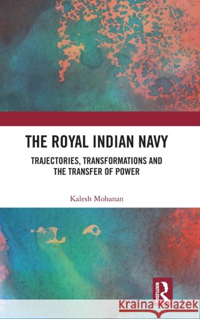 The Royal Indian Navy: Trajectories, Transformations and the Transfer of Power Kalesh Mohanan 9781138554955