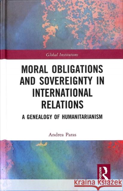 Moral Obligations and Sovereignty in International Relations: A Genealogy of Humanitarianism Andrea Paras 9781138560178 Routledge
