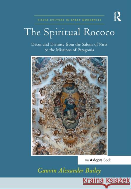 The Spiritual Rococo: Decor and Divinity from the Salons of Paris to the Missions of Patagonia Bailey, Gauvin Alexander 9781138563247 Visual Culture in Early Modernity