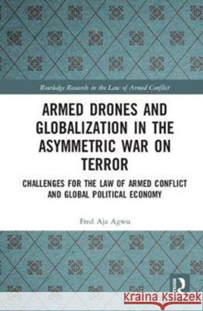 Armed Drones and Globalization in the Asymmetric War on Terror: Challenges for the Law of Armed Conflict and Global Political Economy Fred Agwu 9781138566934 Routledge