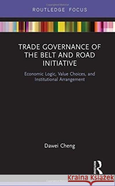 Trade Governance of the Belt and Road Initiative: Economic Logic, Value Choices, and Institutional Arrangement Cheng Dawei 9781138572669