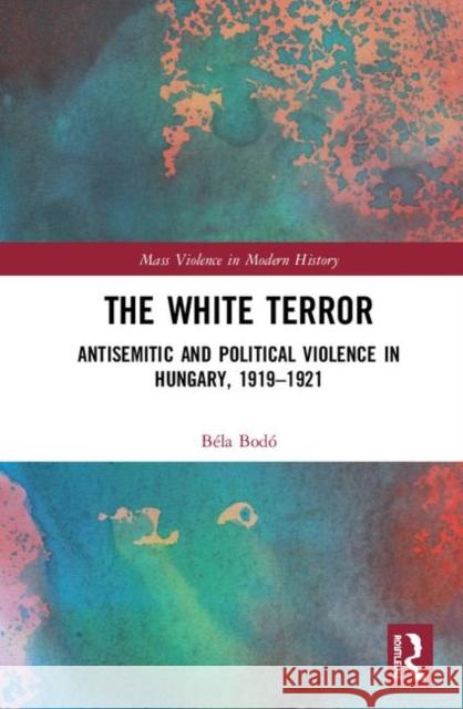 The White Terror: Antisemitic and Political Violence in Hungary, 1919-1921 Bela Bodo 9781138579521 Routledge