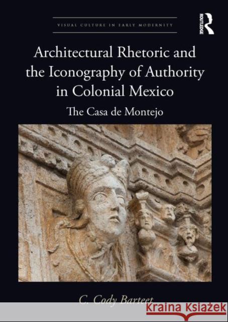 Architectural Rhetoric and the Iconography of Authority in Colonial Mexico: The Casa de Montejo C. Cody Barteet 9781138585652 Routledge
