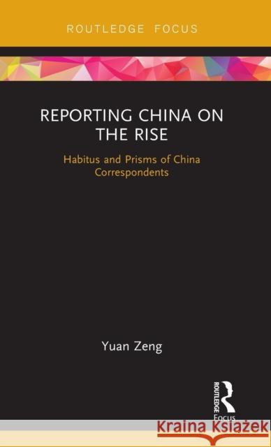 Reporting China on the Rise: Habitus and Prisms of China Correspondents Yuan Zeng 9781138586413