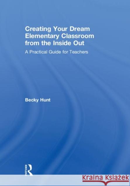 Creating Your Dream Elementary Classroom from the Inside Out: A Practical Guide for Teachers Rebecca Hunt 9781138586604