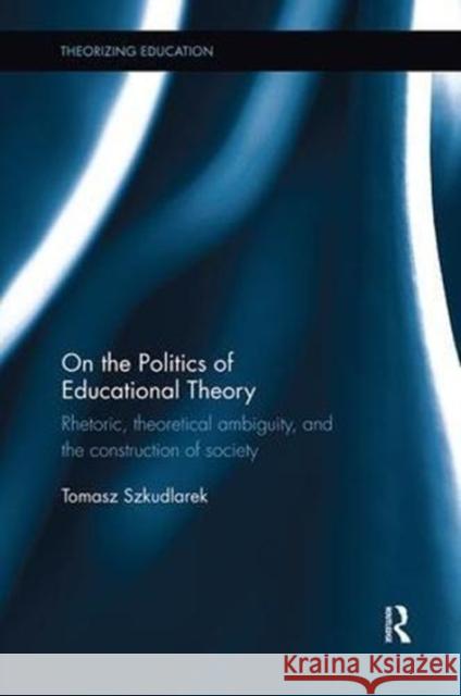 On the Politics of Educational Theory: Rhetoric, Theoretical Ambiguity, and the Construction of Society Tomasz Szkudlarek 9781138602557 Routledge