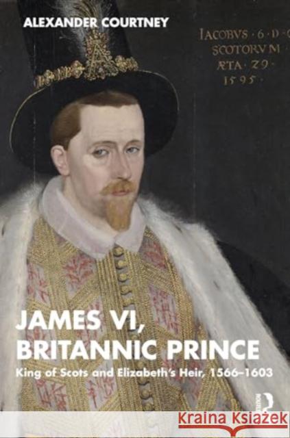 James VI, Britannic Prince: King of Scots and Elizabeth's Heir, 1566-1603 Alexander Courtney 9781138606265