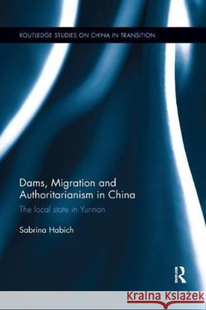 Dams, Migration and Authoritarianism in China: The Local State in Yunnan Sabrina Habich 9781138609020