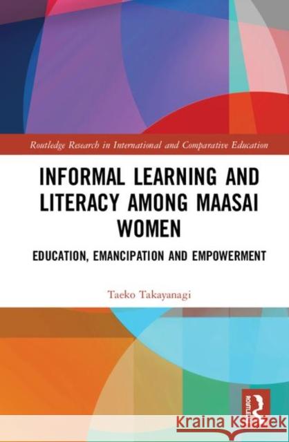 Informal Learning and Literacy Among Maasai Women: Education, Emancipation and Empowerment Taeko Takayanagi-Fujisaki 9781138609907