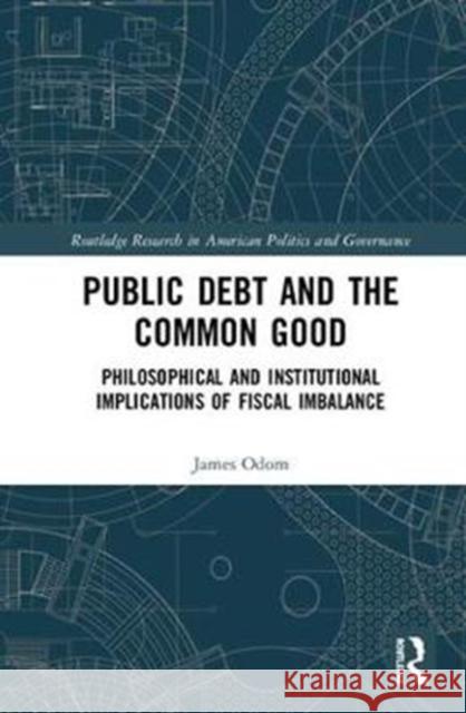 Public Debt and the Common Good: Philosophical and Institutional Implications of Fiscal Imbalance James Odom 9781138618169