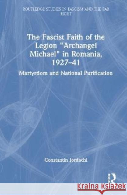 The Fascist Faith of the Legion Archangel Michael in Romania, 1927-1941: Martyrdom and National Purification Iordachi, Constantin 9781138624436