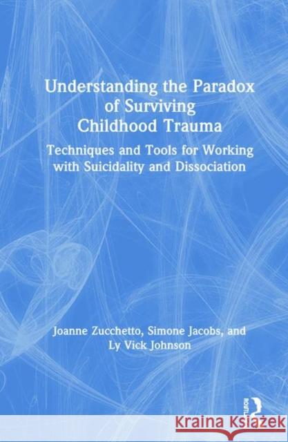 Understanding the Paradox of Surviving Childhood Trauma: Techniques and Tools for Working with Suicidality and Dissociation Joanne Zucchetto Simone Jacobs Ly Vic 9781138630840 Routledge