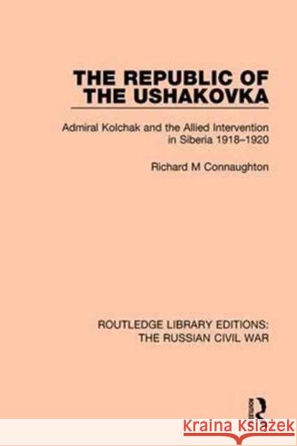 The Republic of the Ushakovka: Admiral Kolchak and the Allied Intervention in Siberia 1918-1920 Richard M Connaughton 9781138631304