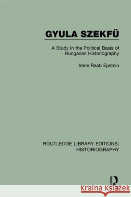 Gyula Szekfü: A Study in the Political Basis of Hungarian Historiography Raab Epstein, Irene 9781138642775 Routledge