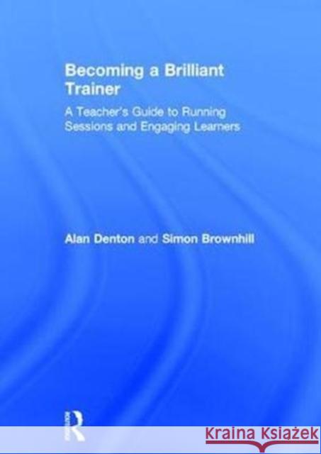 Becoming a Brilliant Trainer: A Teacher's Guide to Running Sessions and Engaging Learners Alan Denton Simon Brownhill 9781138645752 Routledge