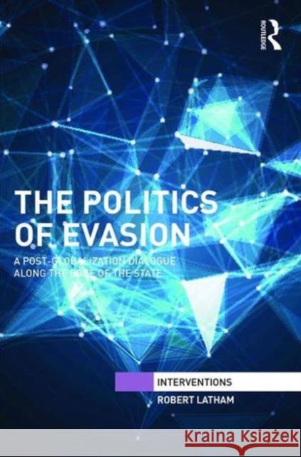 The Politics of Evasion: A Post-Globalization Dialogue Along the Edge of the State Robert Latham   9781138647572 Taylor and Francis