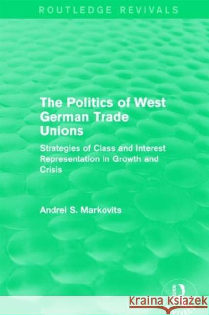 The Politics of West German Trade Unions: Strategies of Class and Interest Representation in Growth and Crisis Andrei Markovits 9781138650985