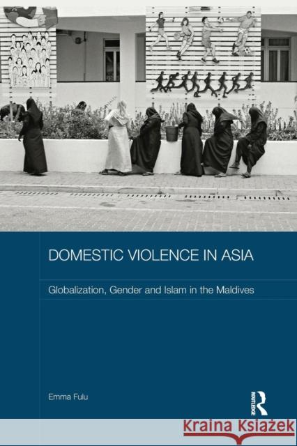 Domestic Violence in Asia: Globalization, Gender and Islam in the Maldives Emma Fulu 9781138652316 Routledge